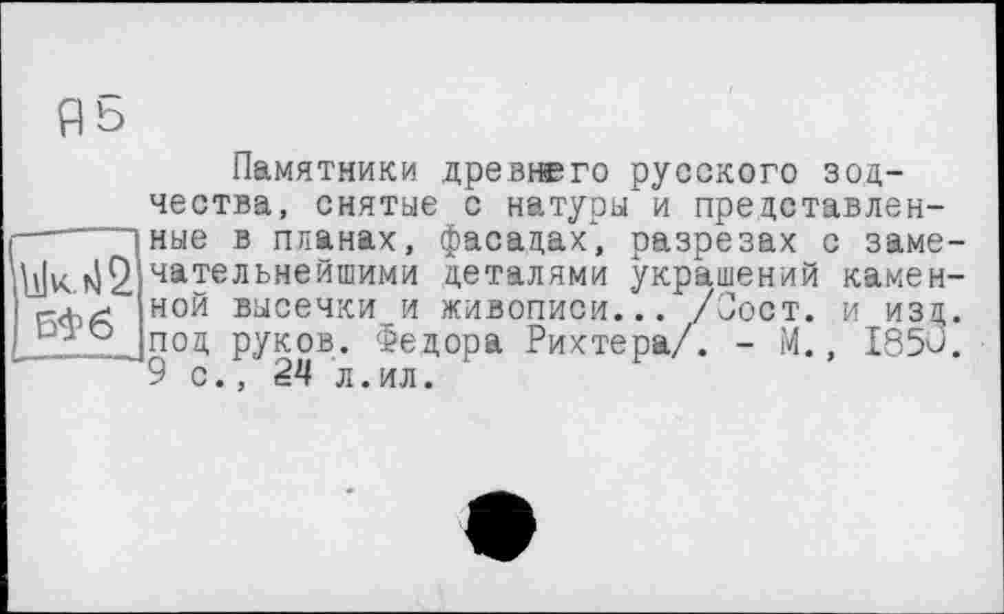 ﻿Памятники древнего русского зодчества, снятые с натуры и представленные в планах, фасадах", разрезах с замечательнейшими деталями украшений каменной высечки и живописи... /Сост. и изд. под руков. Федора Рихтера/. - М., 1850. 9 с.. 24 л